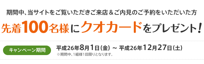 キャンペーン期間中、当サイトをご覧いただきご来店＆ご内見のご予約をいただいた方先着100名様にクオカードをプレゼント！（1組様1回限り）キャンペーン期間：平成26年8月1日（金）～平成26年12月27日（土）