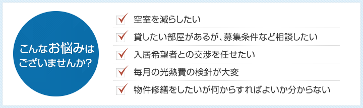 こんなお悩みはございませんか？：空室を減らしたい，貸したい部屋があるが、募集条件など相談したい，入居希望者との交渉を任せたい，毎月の光熱費の検針が大変，物件修繕をしたいが何からすればよいか分からない etc